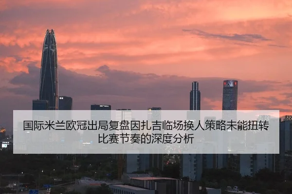 国际米兰欧冠出局复盘因扎吉临场换人策略未能扭转比赛节奏的深度分析