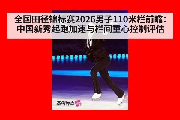 全国田径锦标赛2026男子110米栏前瞻：中国新秀起跑加速与栏间重心控制评估
